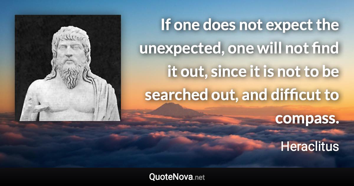 If one does not expect the unexpected, one will not find it out, since it is not to be searched out, and difficut to compass. - Heraclitus quote