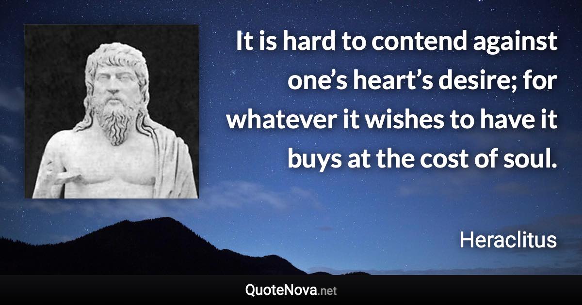 It is hard to contend against one’s heart’s desire; for whatever it wishes to have it buys at the cost of soul. - Heraclitus quote