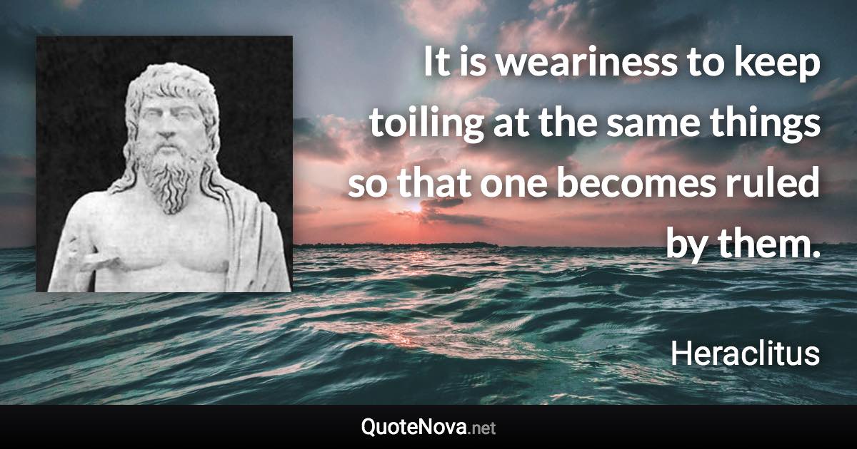 It is weariness to keep toiling at the same things so that one becomes ruled by them. - Heraclitus quote