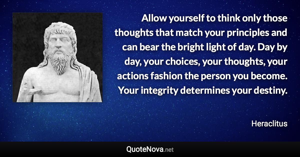 Allow yourself to think only those thoughts that match your principles and can bear the bright light of day. Day by day, your choices, your thoughts, your actions fashion the person you become. Your integrity determines your destiny. - Heraclitus quote
