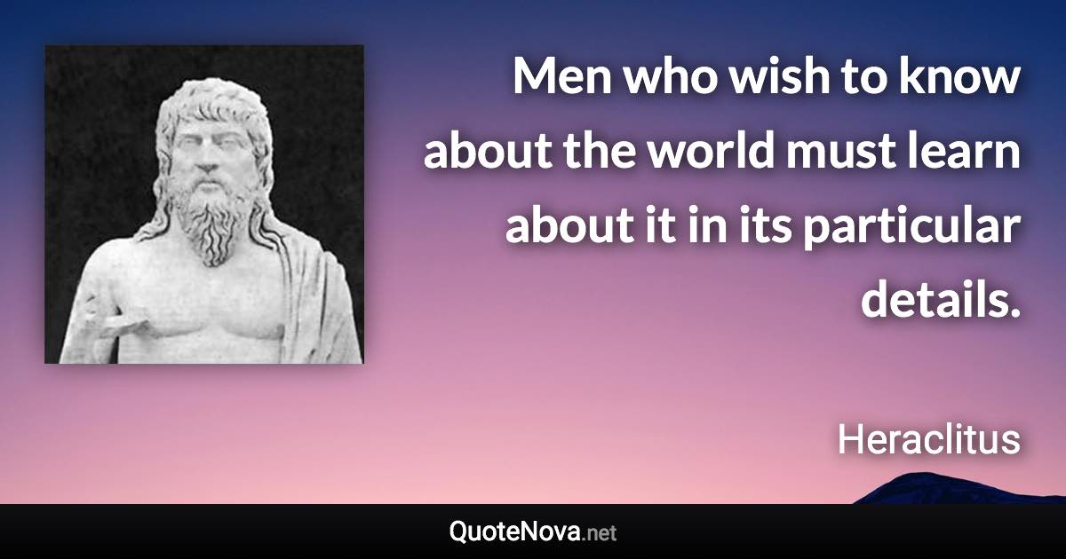 Men who wish to know about the world must learn about it in its particular details. - Heraclitus quote