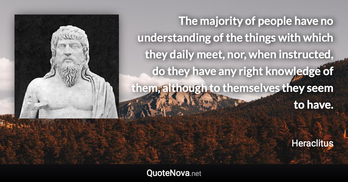 The majority of people have no understanding of the things with which they daily meet, nor, when instructed, do they have any right knowledge of them, although to themselves they seem to have. - Heraclitus quote