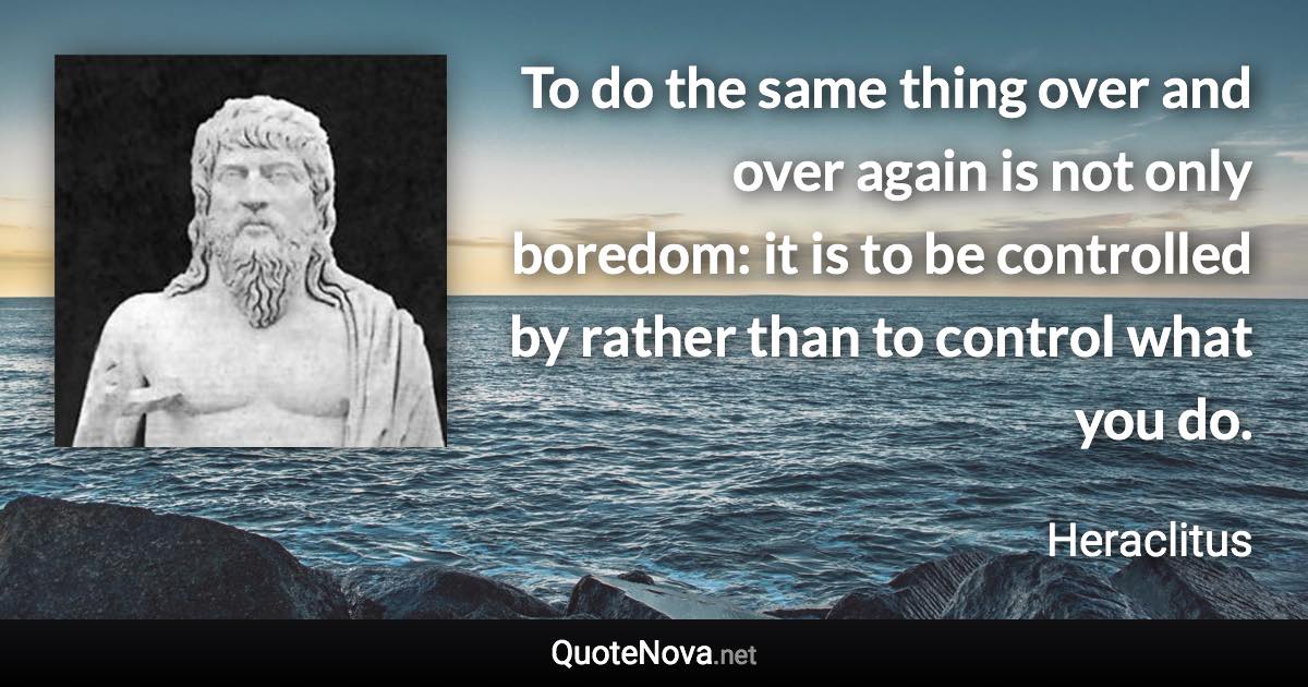To do the same thing over and over again is not only boredom: it is to be controlled by rather than to control what you do. - Heraclitus quote