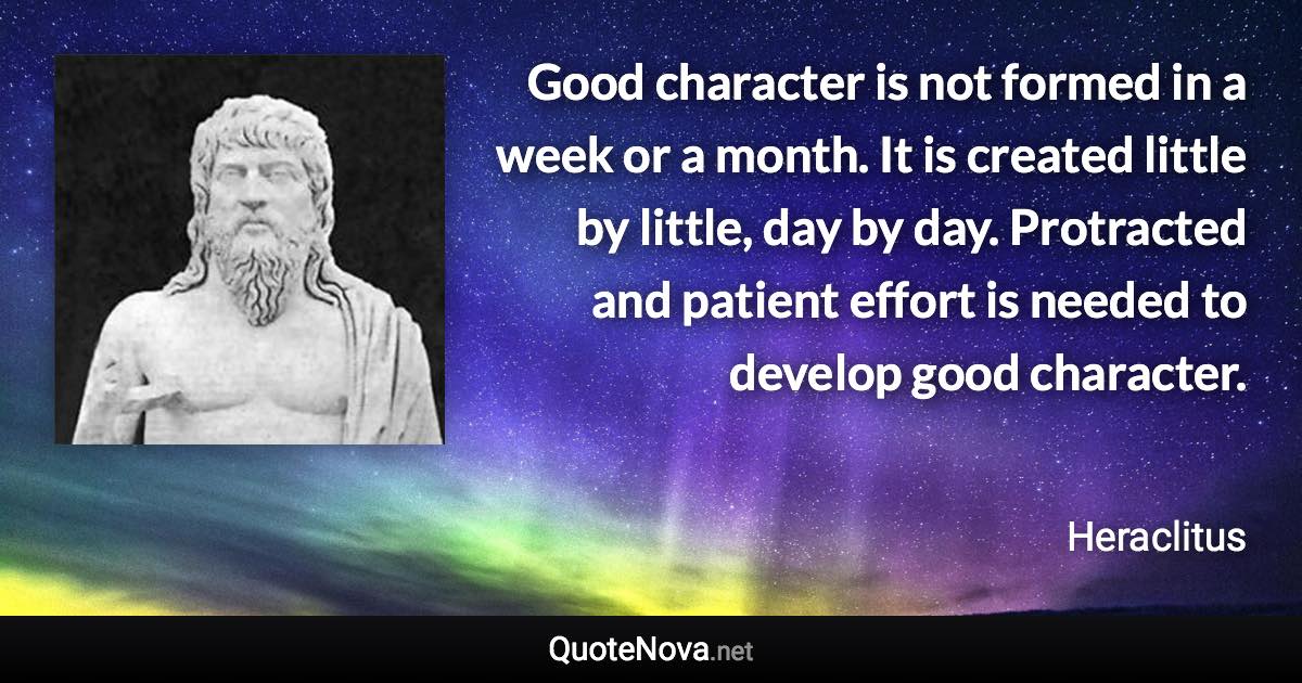 Good character is not formed in a week or a month. It is created little by little, day by day. Protracted and patient effort is needed to develop good character. - Heraclitus quote