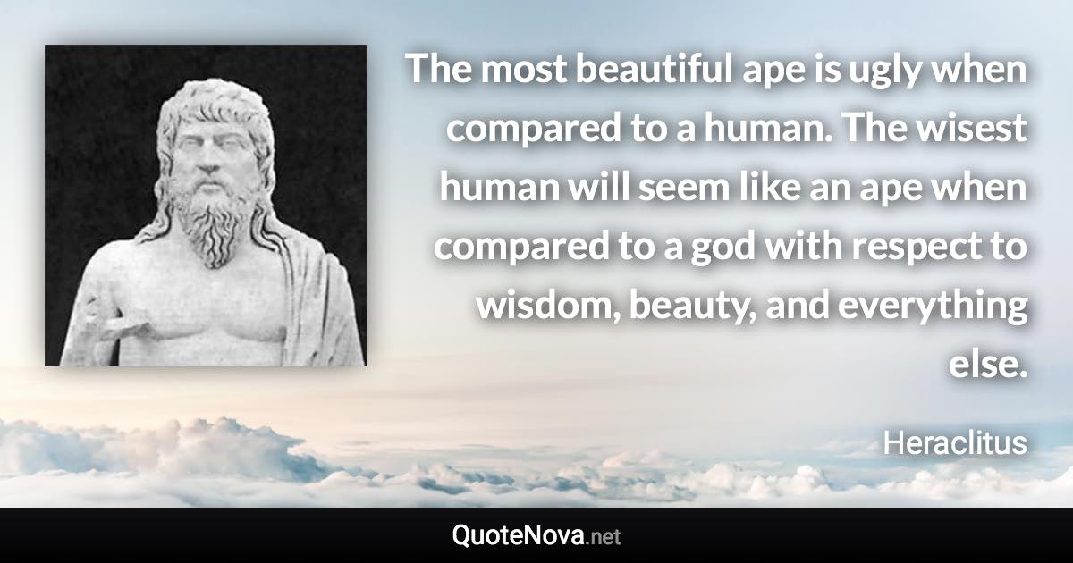 The most beautiful ape is ugly when compared to a human. The wisest human will seem like an ape when compared to a god with respect to wisdom, beauty, and everything else. - Heraclitus quote