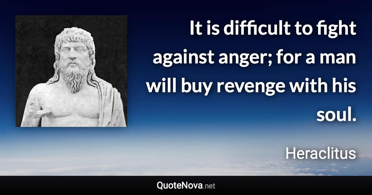 It is difficult to fight against anger; for a man will buy revenge with his soul. - Heraclitus quote