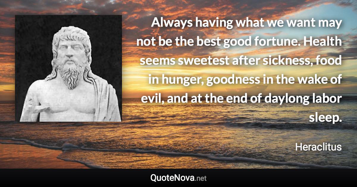 Always having what we want may not be the best good fortune. Health seems sweetest after sickness, food in hunger, goodness in the wake of evil, and at the end of daylong labor sleep. - Heraclitus quote