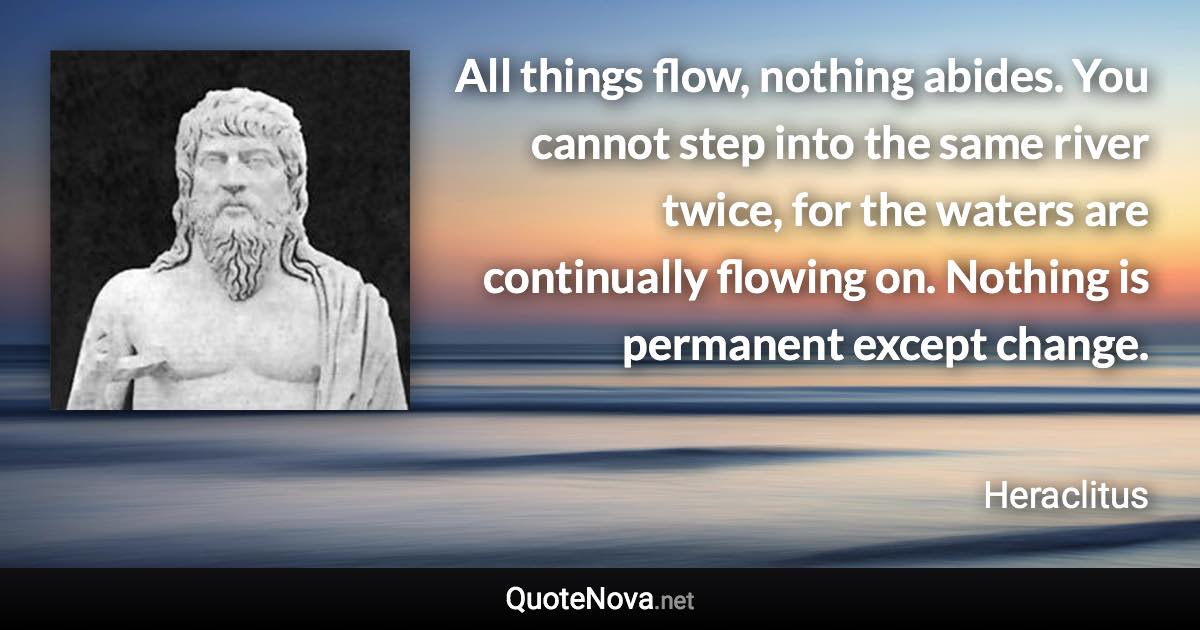 All things flow, nothing abides. You cannot step into the same river twice, for the waters are continually flowing on. Nothing is permanent except change. - Heraclitus quote