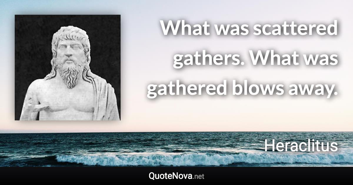 What was scattered gathers. What was gathered blows away. - Heraclitus quote