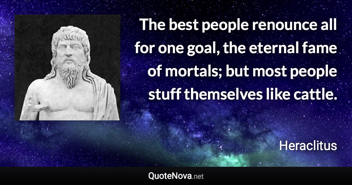 The best people renounce all for one goal, the eternal fame of mortals; but most people stuff themselves like cattle. - Heraclitus quote