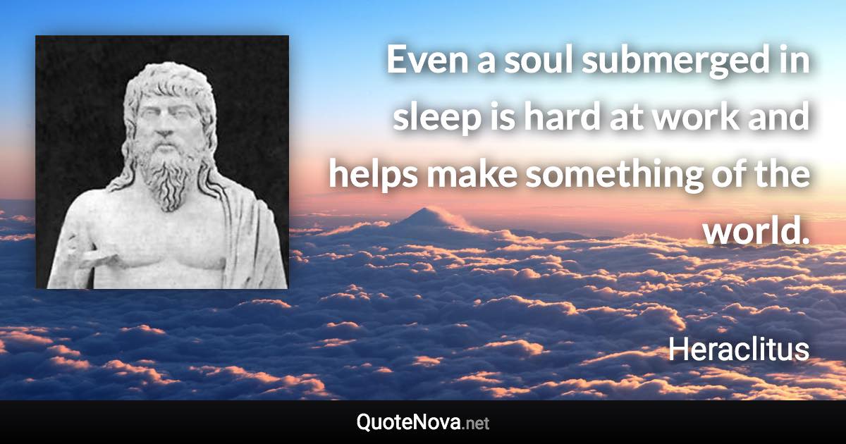 Even a soul submerged in sleep is hard at work and helps make something of the world. - Heraclitus quote