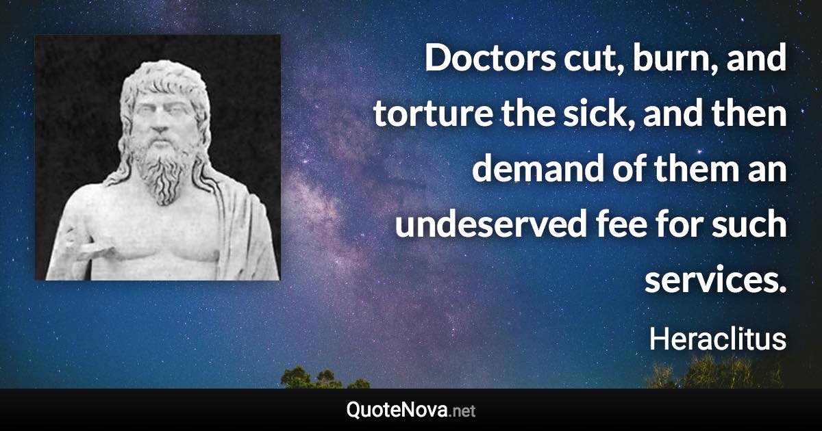 Doctors cut, burn, and torture the sick, and then demand of them an undeserved fee for such services. - Heraclitus quote