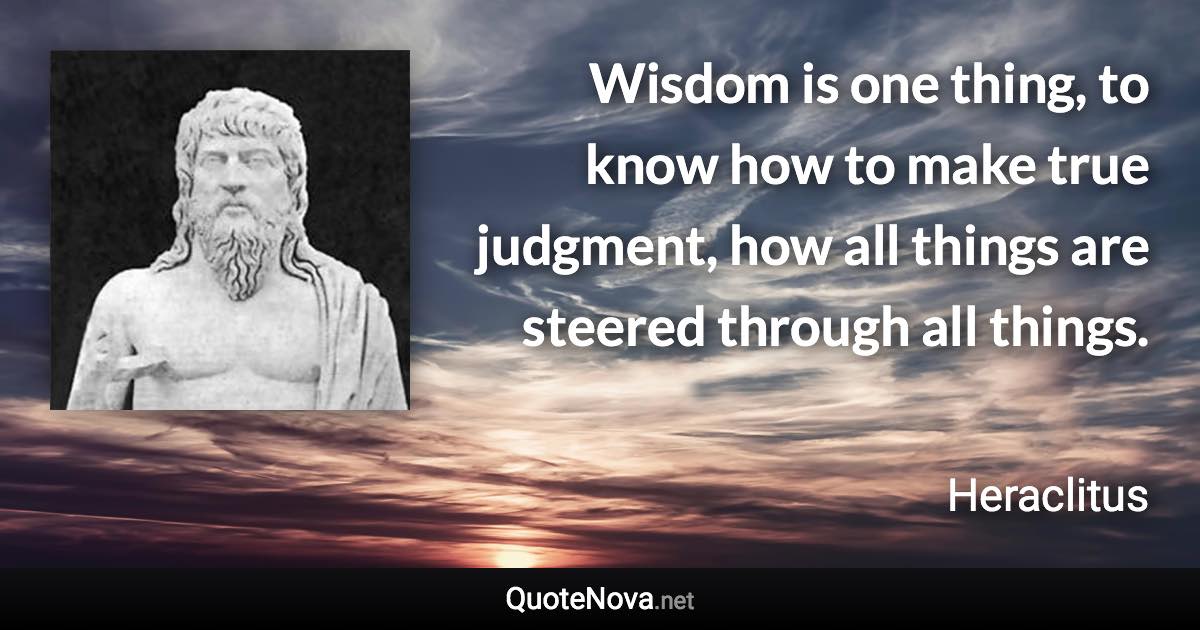 Wisdom is one thing, to know how to make true judgment, how all things are steered through all things. - Heraclitus quote