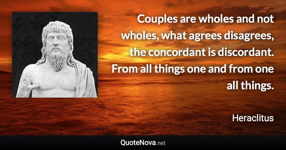 Couples are wholes and not wholes, what agrees disagrees, the concordant is discordant. From all things one and from one all things. - Heraclitus quote