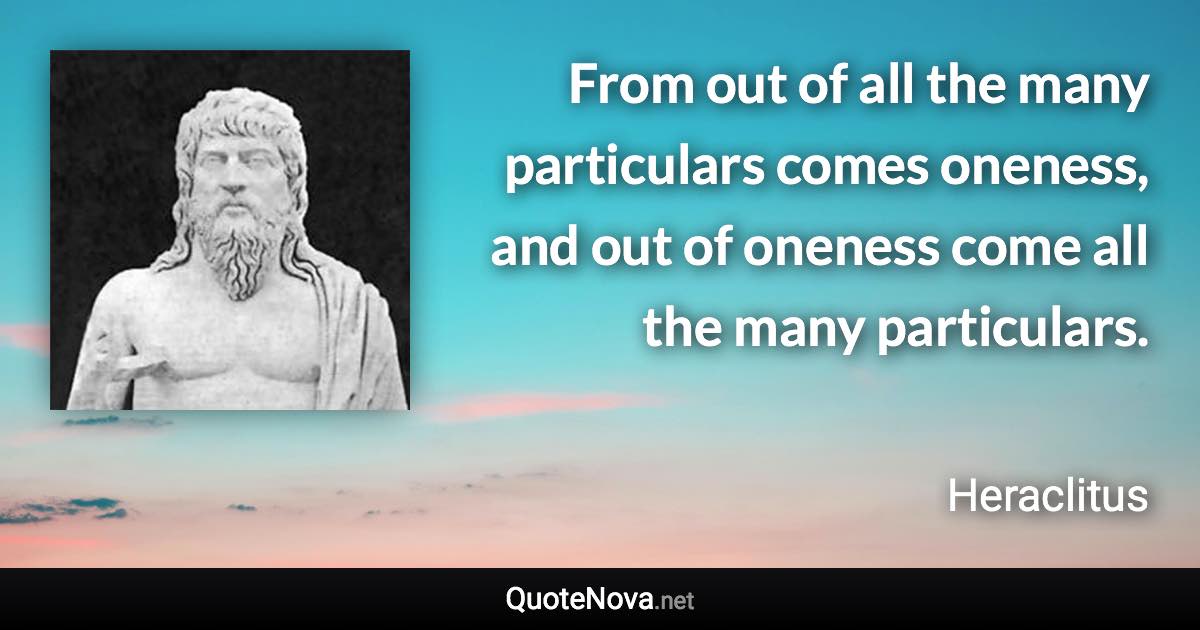 From out of all the many particulars comes oneness, and out of oneness come all the many particulars. - Heraclitus quote