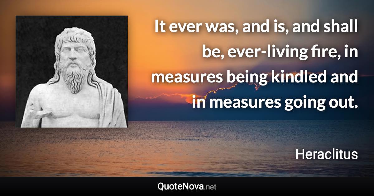 It ever was, and is, and shall be, ever-living fire, in measures being kindled and in measures going out. - Heraclitus quote