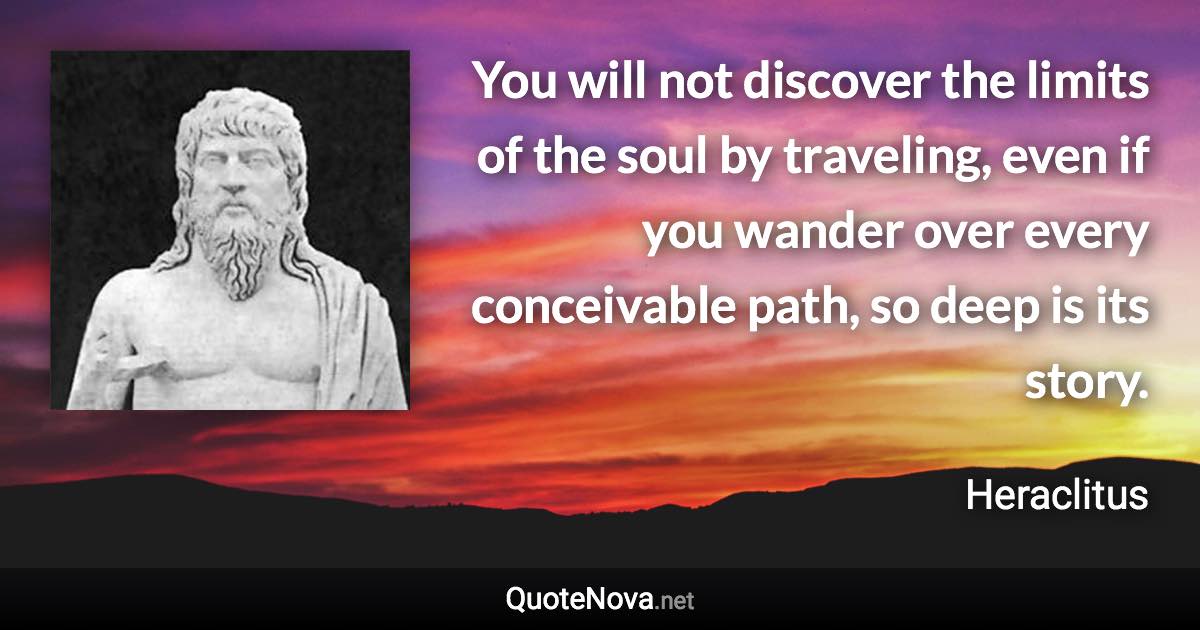 You will not discover the limits of the soul by traveling, even if you wander over every conceivable path, so deep is its story. - Heraclitus quote