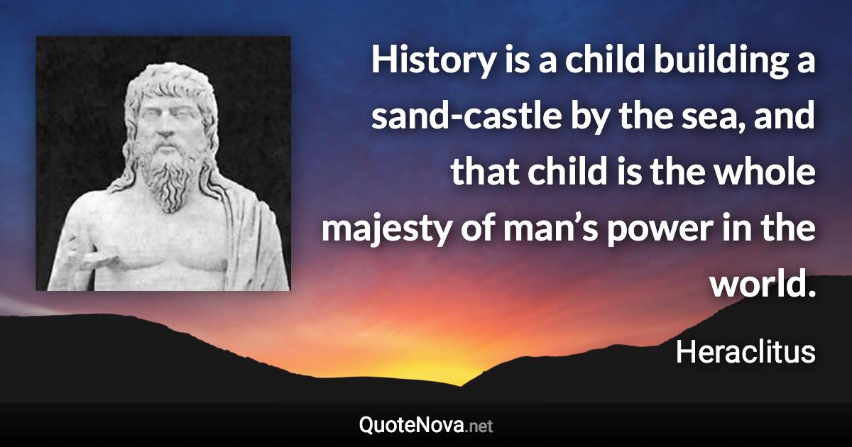 History is a child building a sand-castle by the sea, and that child is the whole majesty of man’s power in the world. - Heraclitus quote