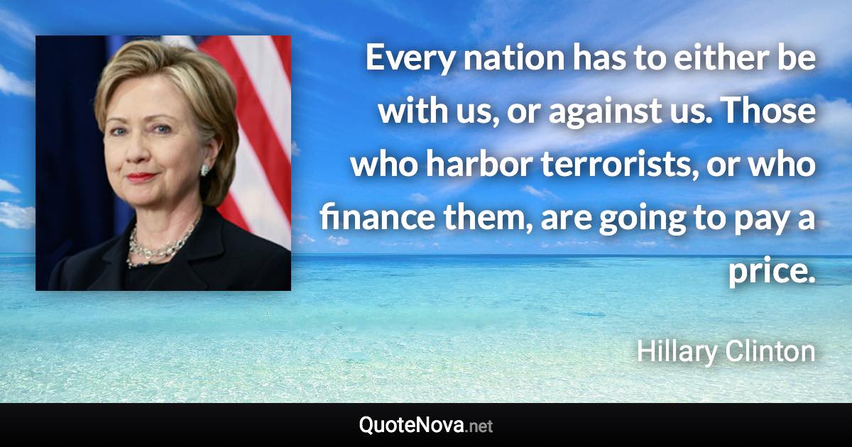 Every nation has to either be with us, or against us. Those who harbor terrorists, or who finance them, are going to pay a price. - Hillary Clinton quote