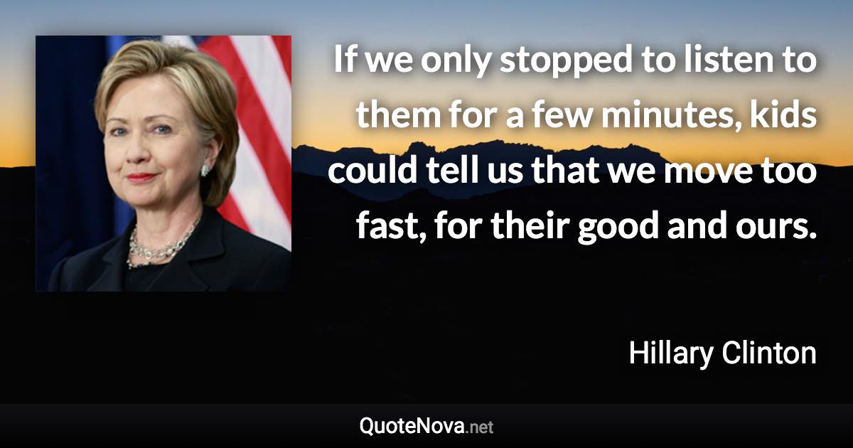 If we only stopped to listen to them for a few minutes, kids could tell us that we move too fast, for their good and ours. - Hillary Clinton quote