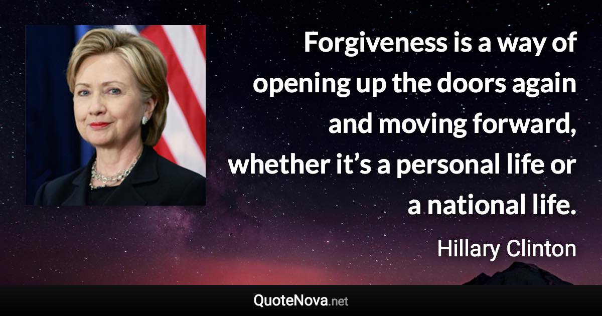 Forgiveness is a way of opening up the doors again and moving forward, whether it’s a personal life or a national life. - Hillary Clinton quote