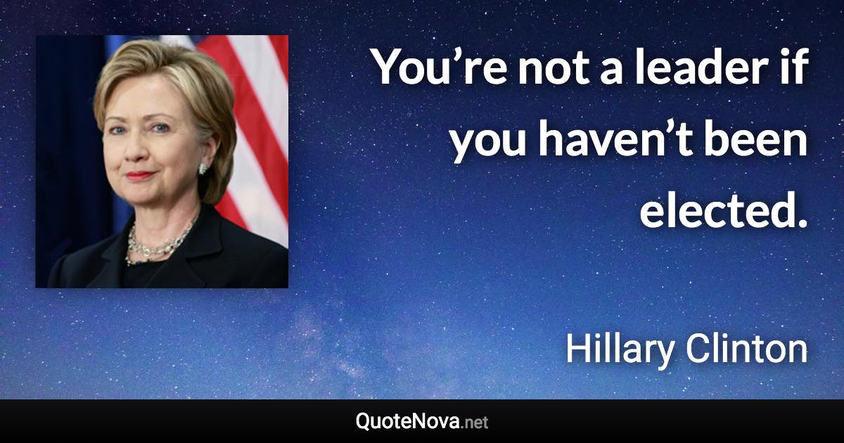 You’re not a leader if you haven’t been elected. - Hillary Clinton quote