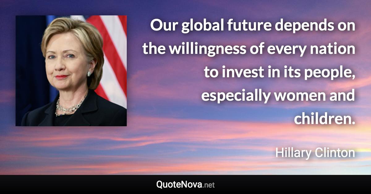 Our global future depends on the willingness of every nation to invest in its people, especially women and children. - Hillary Clinton quote