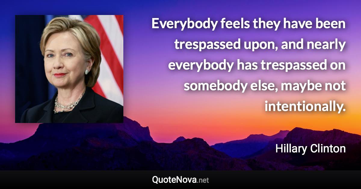 Everybody feels they have been trespassed upon, and nearly everybody has trespassed on somebody else, maybe not intentionally. - Hillary Clinton quote