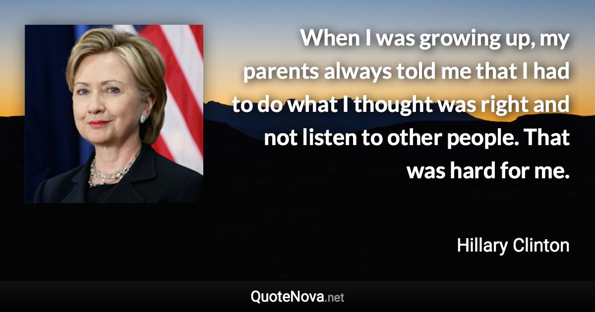 When I was growing up, my parents always told me that I had to do what I thought was right and not listen to other people. That was hard for me. - Hillary Clinton quote