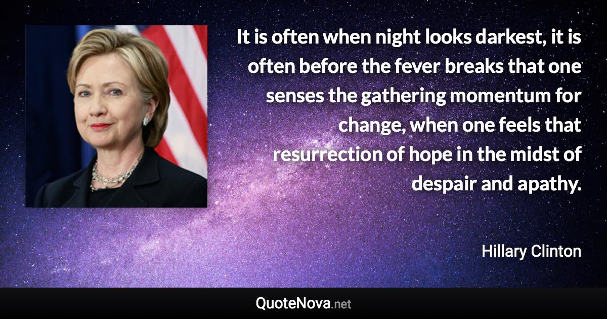 It is often when night looks darkest, it is often before the fever breaks that one senses the gathering momentum for change, when one feels that resurrection of hope in the midst of despair and apathy. - Hillary Clinton quote