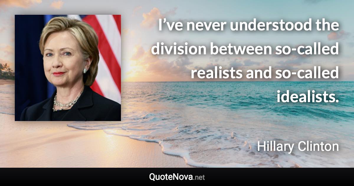 I’ve never understood the division between so-called realists and so-called idealists. - Hillary Clinton quote