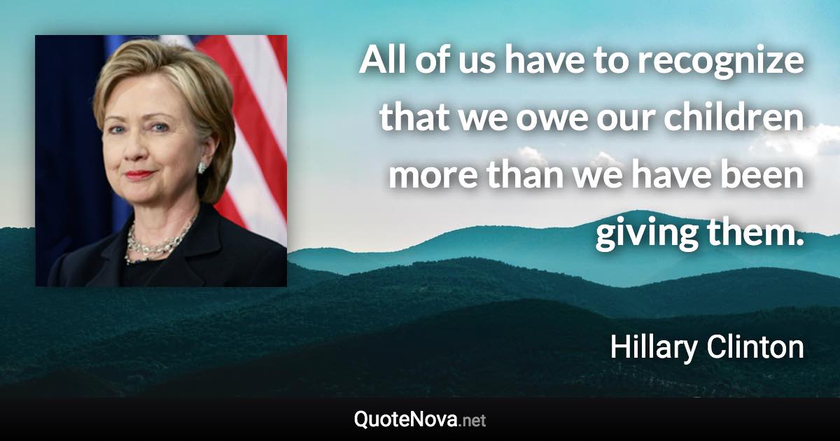 All of us have to recognize that we owe our children more than we have been giving them. - Hillary Clinton quote