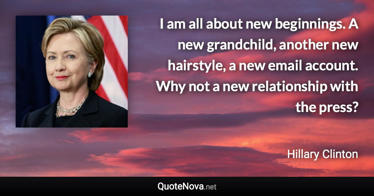 I am all about new beginnings. A new grandchild, another new hairstyle, a new email account. Why not a new relationship with the press? - Hillary Clinton quote