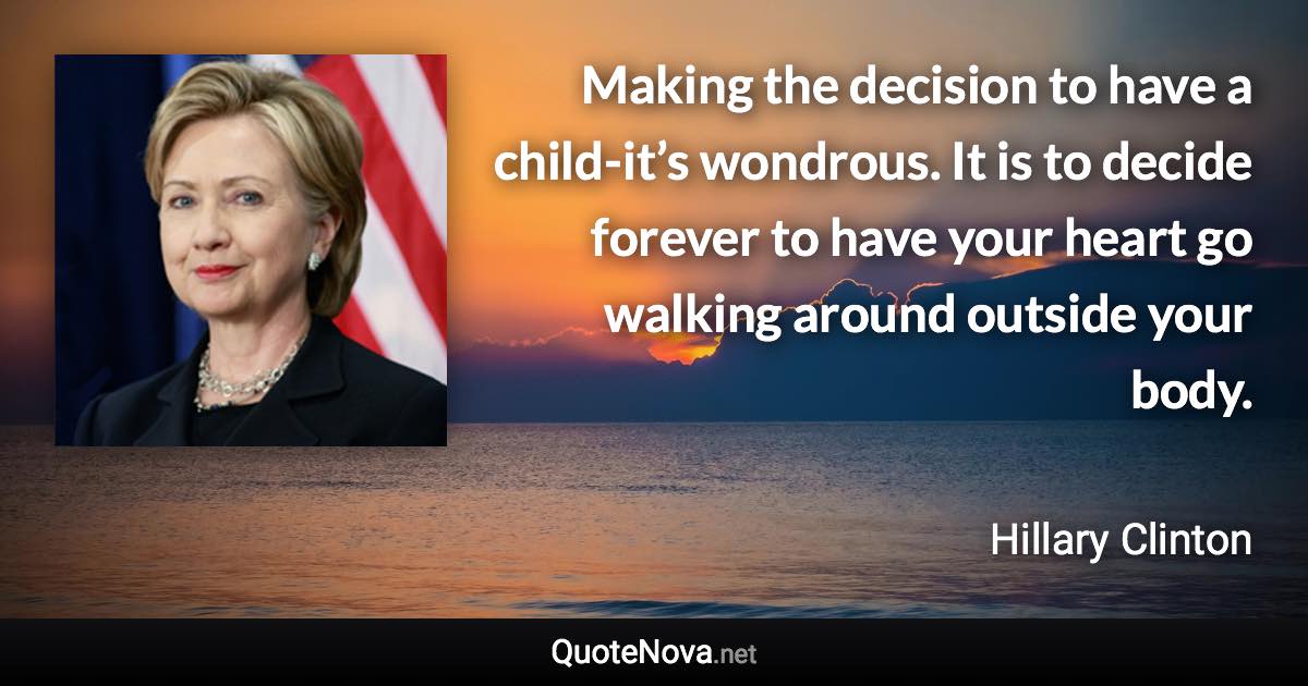 Making the decision to have a child-it’s wondrous. It is to decide forever to have your heart go walking around outside your body. - Hillary Clinton quote