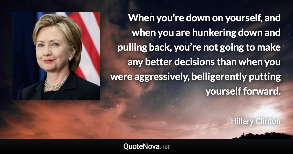 When you’re down on yourself, and when you are hunkering down and pulling back, you’re not going to make any better decisions than when you were aggressively, belligerently putting yourself forward. - Hillary Clinton quote