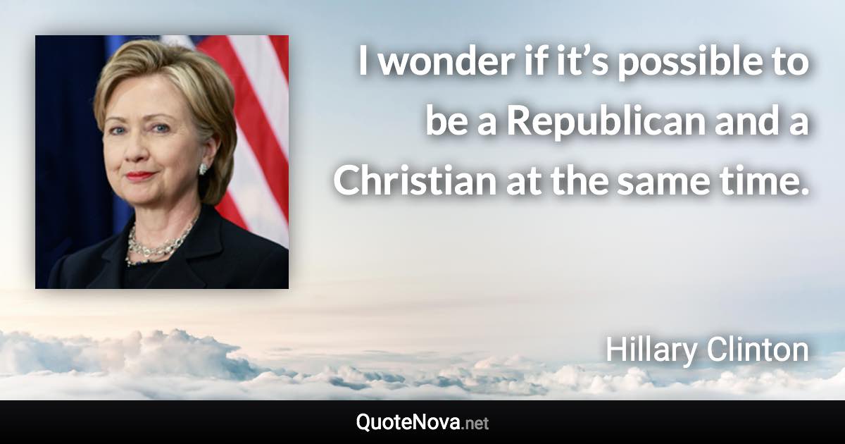 I wonder if it’s possible to be a Republican and a Christian at the same time. - Hillary Clinton quote