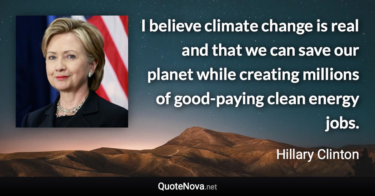 I believe climate change is real and that we can save our planet while creating millions of good-paying clean energy jobs. - Hillary Clinton quote