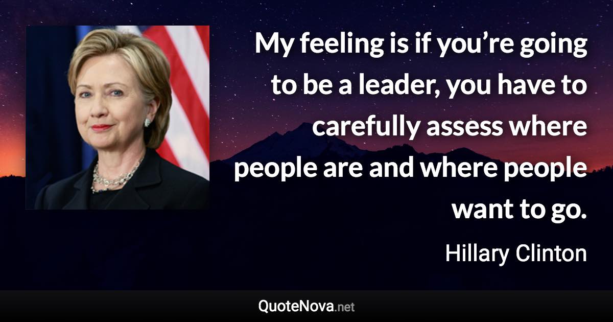 My feeling is if you’re going to be a leader, you have to carefully assess where people are and where people want to go. - Hillary Clinton quote
