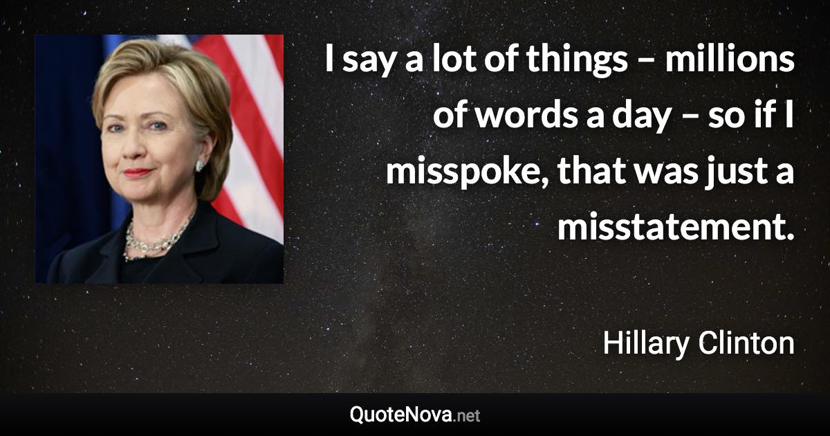 I say a lot of things – millions of words a day – so if I misspoke, that was just a misstatement. - Hillary Clinton quote