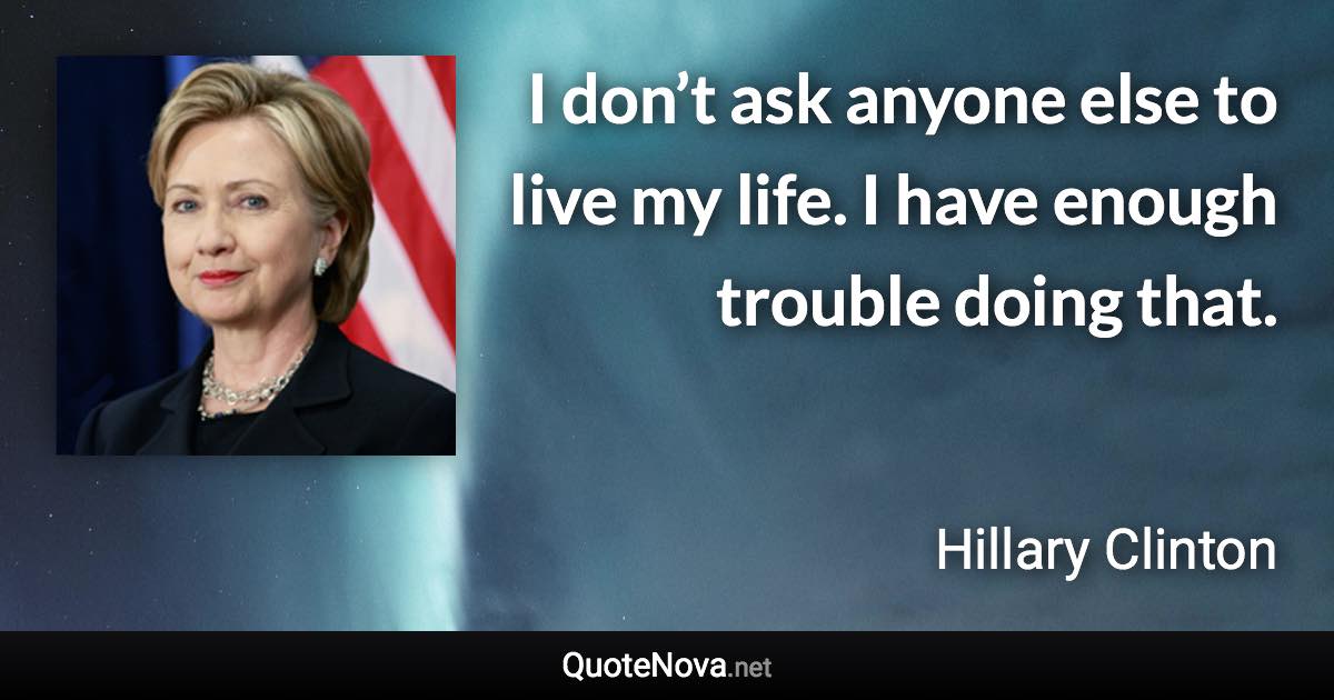 I don’t ask anyone else to live my life. I have enough trouble doing that. - Hillary Clinton quote