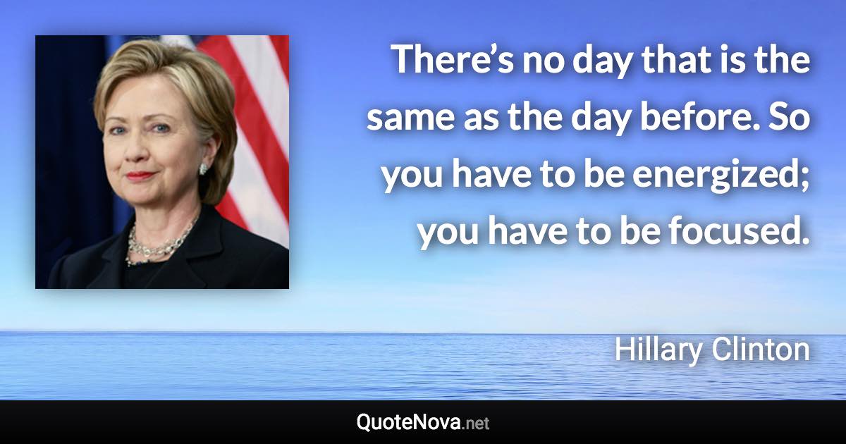 There’s no day that is the same as the day before. So you have to be energized; you have to be focused. - Hillary Clinton quote