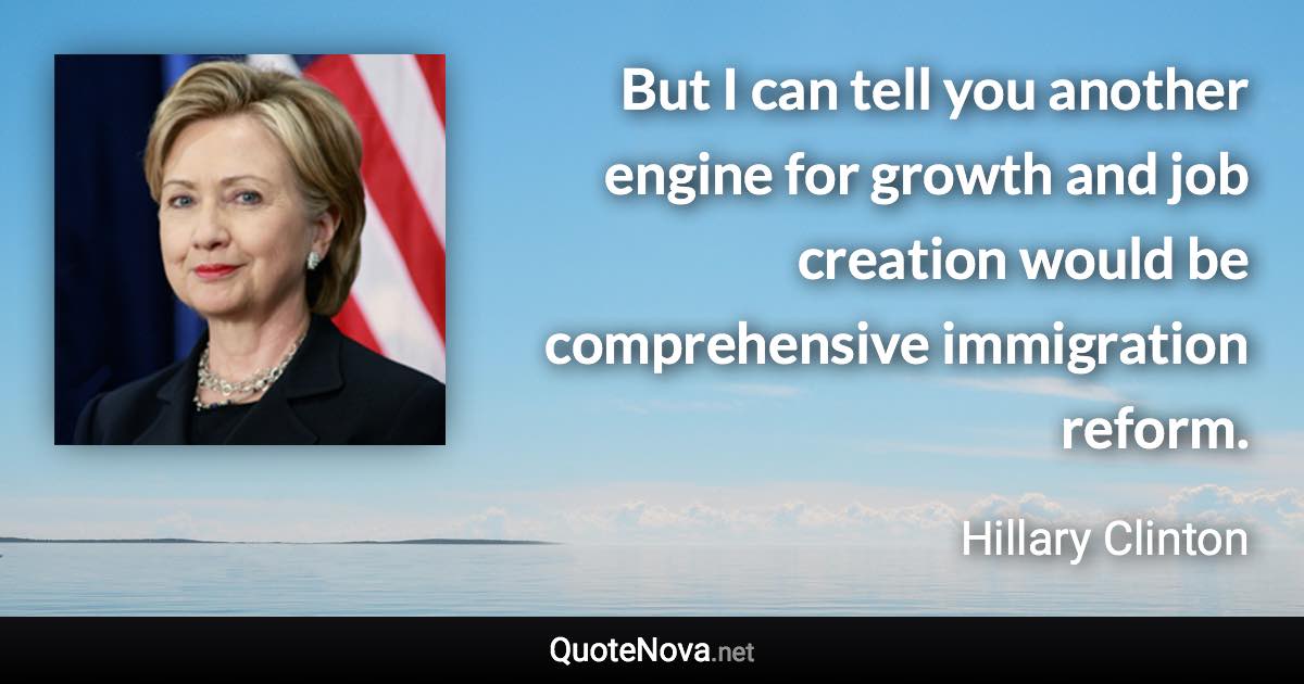 But I can tell you another engine for growth and job creation would be comprehensive immigration reform. - Hillary Clinton quote