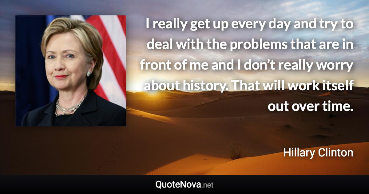I really get up every day and try to deal with the problems that are in front of me and I don’t really worry about history. That will work itself out over time. - Hillary Clinton quote