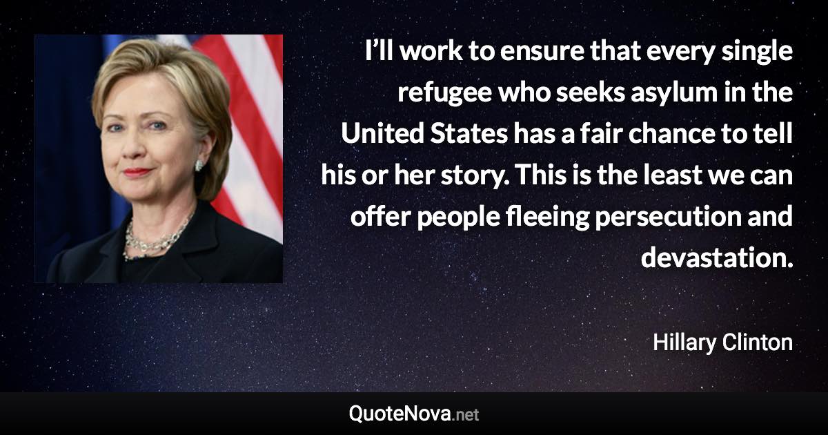 I’ll work to ensure that every single refugee who seeks asylum in the United States has a fair chance to tell his or her story. This is the least we can offer people fleeing persecution and devastation. - Hillary Clinton quote