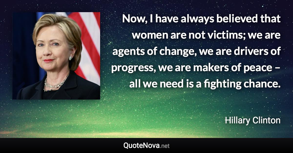 Now, I have always believed that women are not victims; we are agents of change, we are drivers of progress, we are makers of peace – all we need is a fighting chance. - Hillary Clinton quote