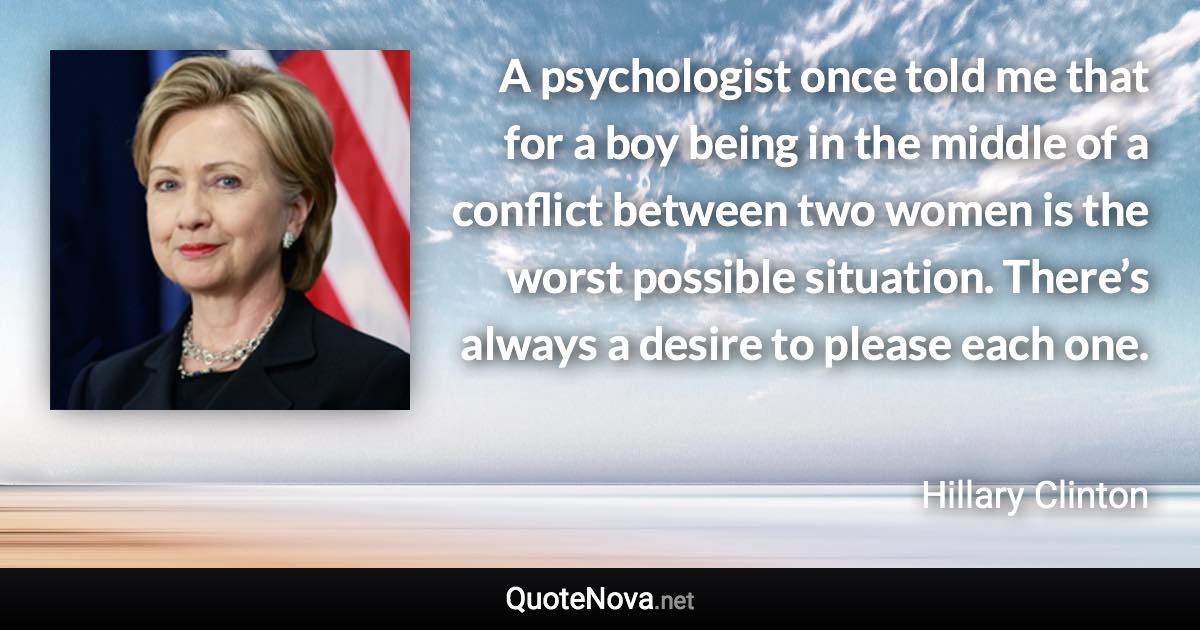 A psychologist once told me that for a boy being in the middle of a conflict between two women is the worst possible situation. There’s always a desire to please each one. - Hillary Clinton quote