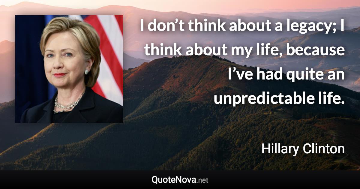 I don’t think about a legacy; I think about my life, because I’ve had quite an unpredictable life. - Hillary Clinton quote