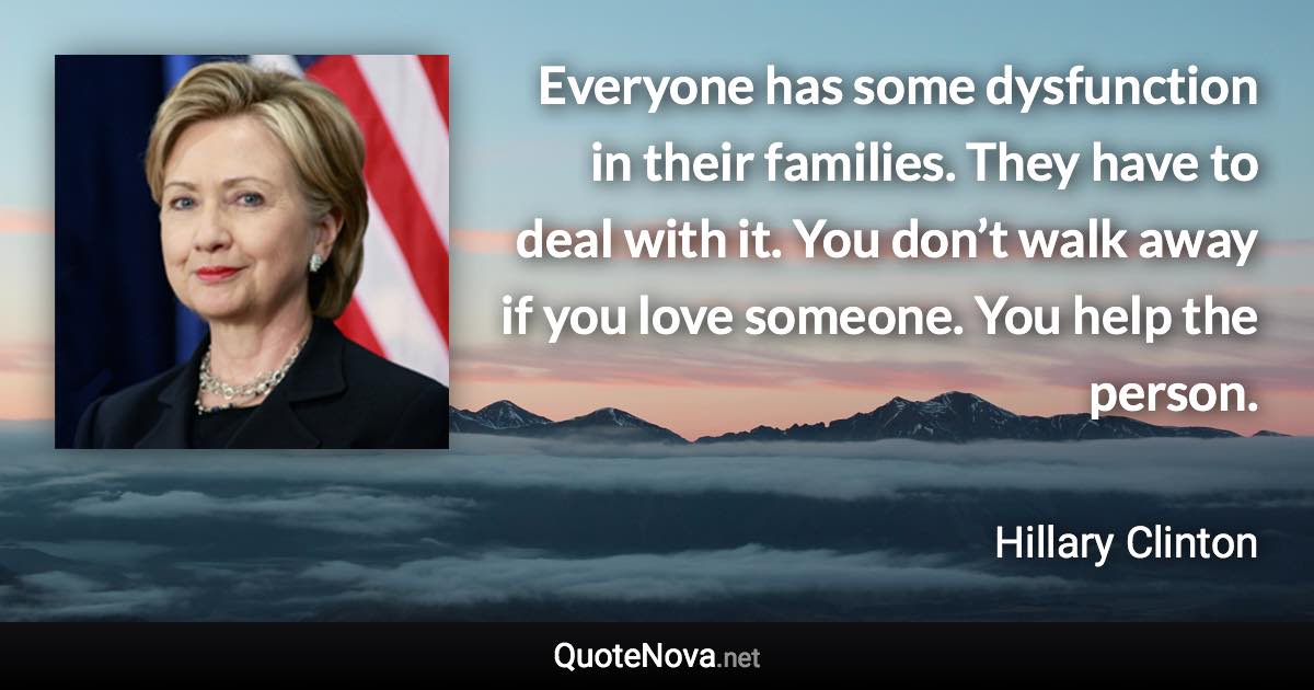 Everyone has some dysfunction in their families. They have to deal with it. You don’t walk away if you love someone. You help the person. - Hillary Clinton quote