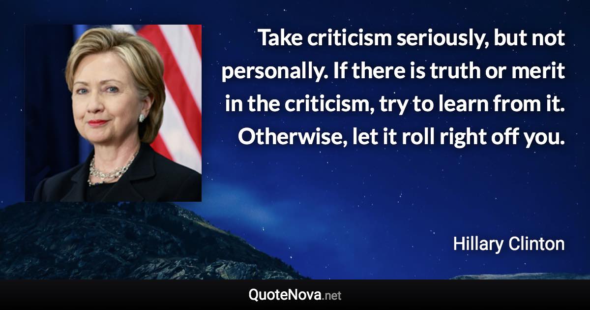Take criticism seriously, but not personally. If there is truth or merit in the criticism, try to learn from it. Otherwise, let it roll right off you. - Hillary Clinton quote