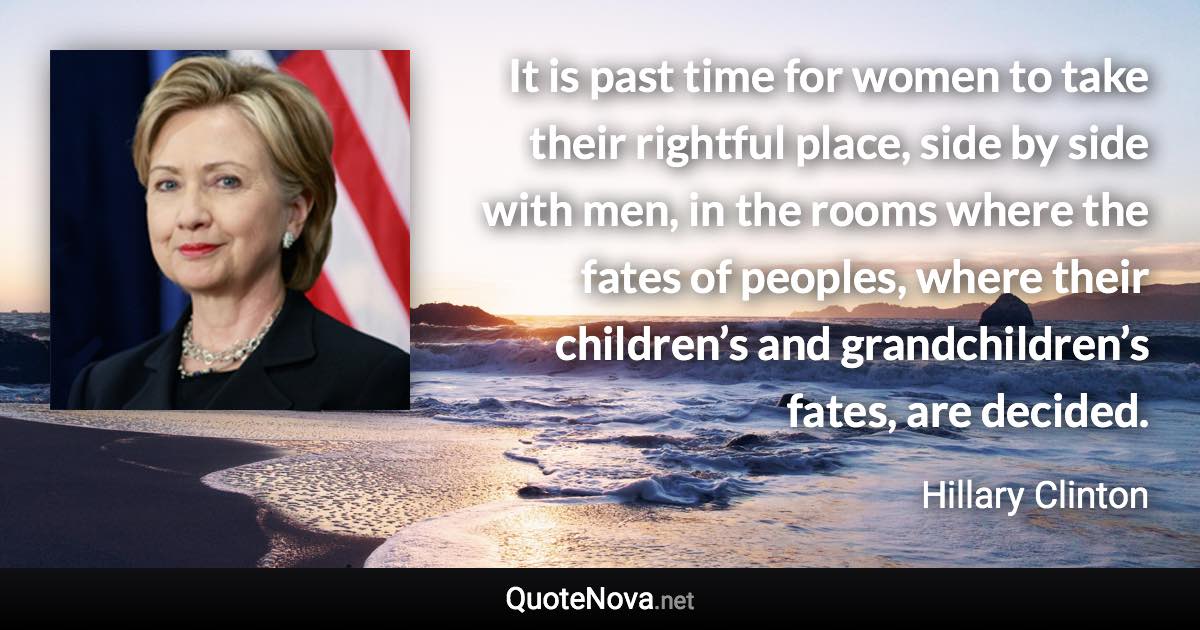 It is past time for women to take their rightful place, side by side with men, in the rooms where the fates of peoples, where their children’s and grandchildren’s fates, are decided. - Hillary Clinton quote